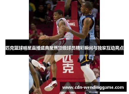 匹克篮球明星直播盛典聚焦顶级球员精彩瞬间与独家互动亮点